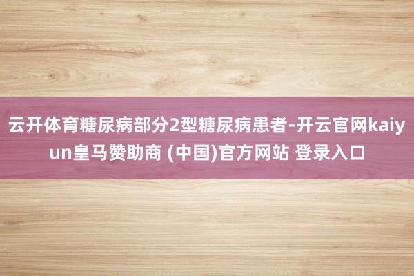 云开体育糖尿病部分2型糖尿病患者-开云官网kaiyun皇马赞助商 (中国)官方网站 登录入口