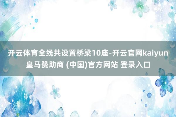 开云体育全线共设置桥梁10座-开云官网kaiyun皇马赞助商 (中国)官方网站 登录入口