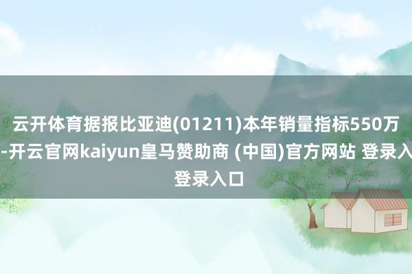 云开体育据报比亚迪(01211)本年销量指标550万辆-开云官网kaiyun皇马赞助商 (中国)官方网站 登录入口