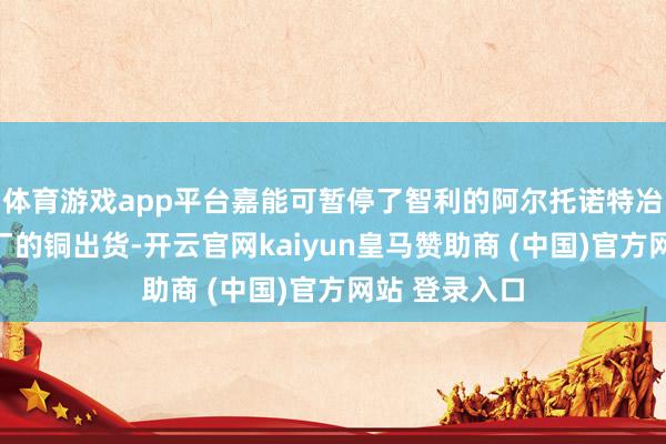 体育游戏app平台嘉能可暂停了智利的阿尔托诺特冶真金不怕火厂的铜出货-开云官网kaiyun皇马赞助商 (中国)官方网站 登录入口