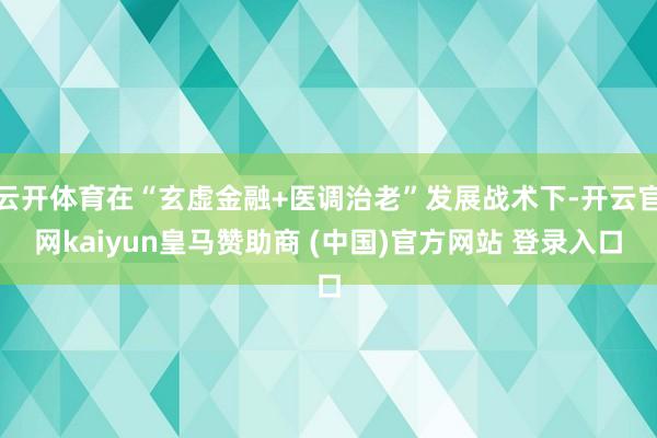 云开体育在“玄虚金融+医调治老”发展战术下-开云官网kaiyun皇马赞助商 (中国)官方网站 登录入口
