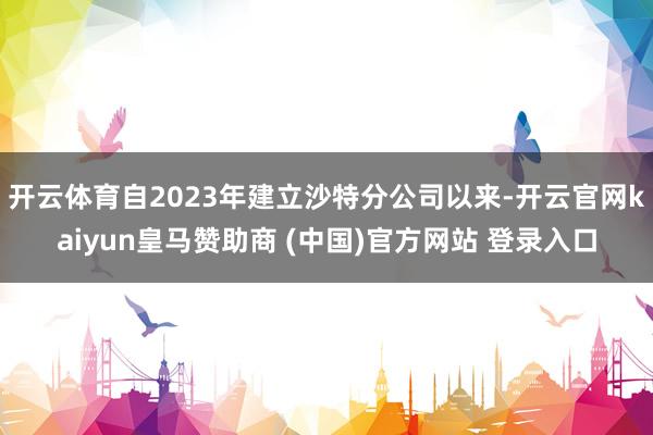 开云体育自2023年建立沙特分公司以来-开云官网kaiyun皇马赞助商 (中国)官方网站 登录入口