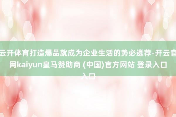 云开体育打造爆品就成为企业生活的势必遴荐-开云官网kaiyun皇马赞助商 (中国)官方网站 登录入口