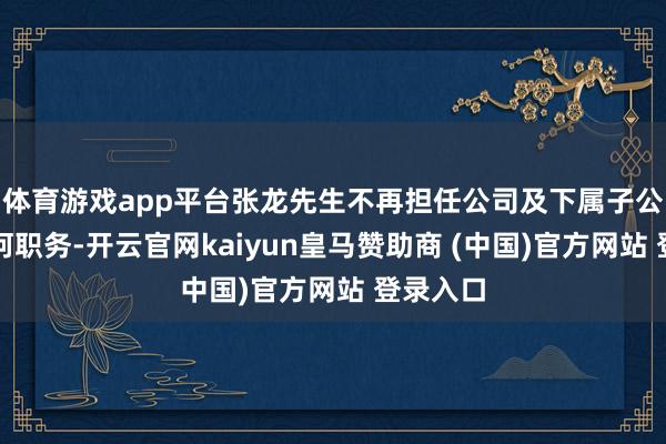 体育游戏app平台张龙先生不再担任公司及下属子公司的任何职务-开云官网kaiyun皇马赞助商 (中国)官方网站 登录入口