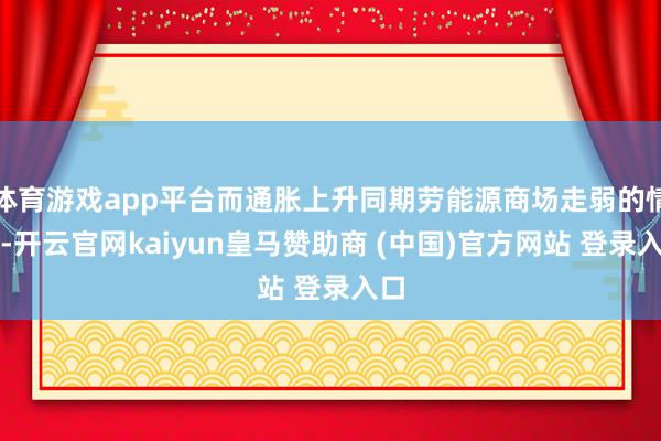 体育游戏app平台而通胀上升同期劳能源商场走弱的情形-开云官网kaiyun皇马赞助商 (中国)官方网站 登录入口