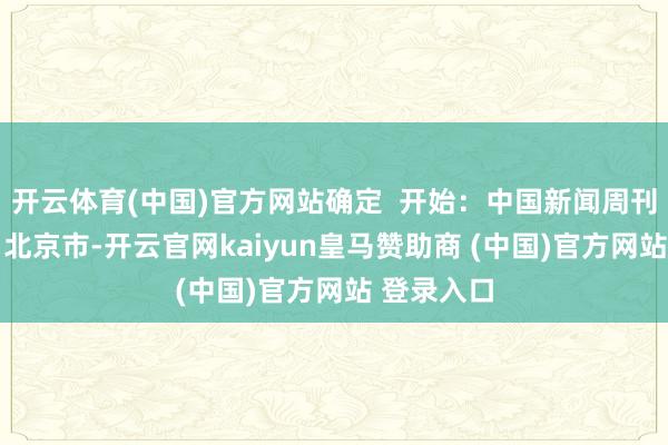 开云体育(中国)官方网站确定  开始：中国新闻周刊 发布于：北京市-开云官网kaiyun皇马赞助商 (中国)官方网站 登录入口