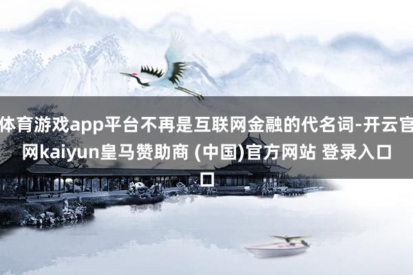 体育游戏app平台不再是互联网金融的代名词-开云官网kaiyun皇马赞助商 (中国)官方网站 登录入口