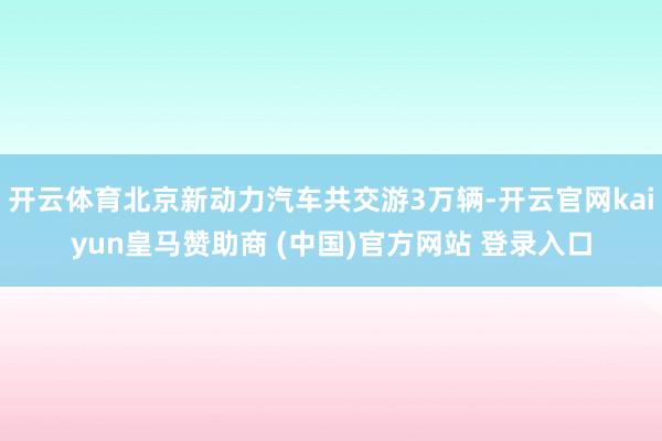开云体育北京新动力汽车共交游3万辆-开云官网kaiyun皇马赞助商 (中国)官方网站 登录入口