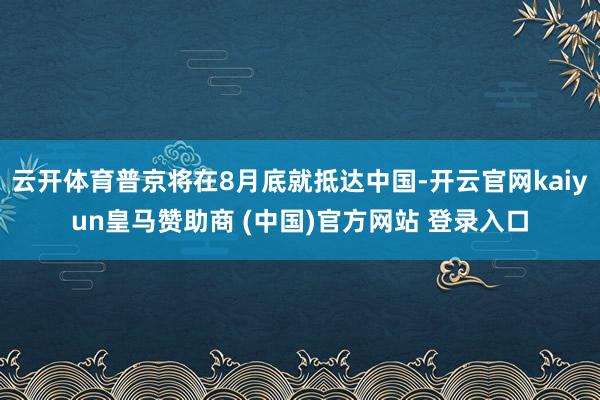 云开体育普京将在8月底就抵达中国-开云官网kaiyun皇马赞助商 (中国)官方网站 登录入口