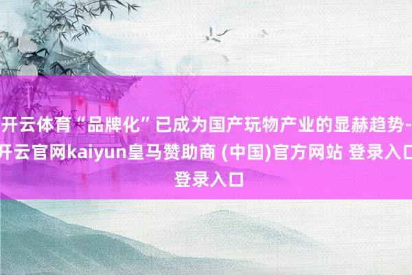 开云体育“品牌化”已成为国产玩物产业的显赫趋势-开云官网kaiyun皇马赞助商 (中国)官方网站 登录入口