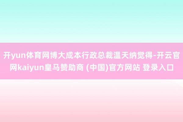 开yun体育网　　博大成本行政总裁温天纳觉得-开云官网kaiyun皇马赞助商 (中国)官方网站 登录入口