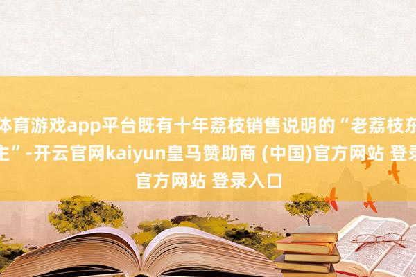 体育游戏app平台既有十年荔枝销售说明的“老荔枝东说念主”-开云官网kaiyun皇马赞助商 (中国)官方网站 登录入口