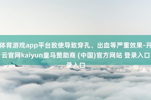 体育游戏app平台致使导致穿孔、出血等严重效果-开云官网kaiyun皇马赞助商 (中国)官方网站 登录入口