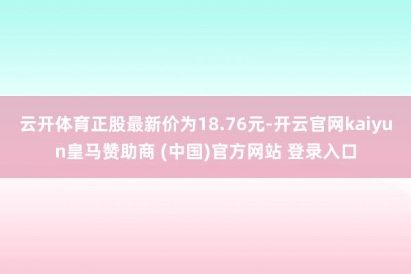 云开体育正股最新价为18.76元-开云官网kaiyun皇马赞助商 (中国)官方网站 登录入口
