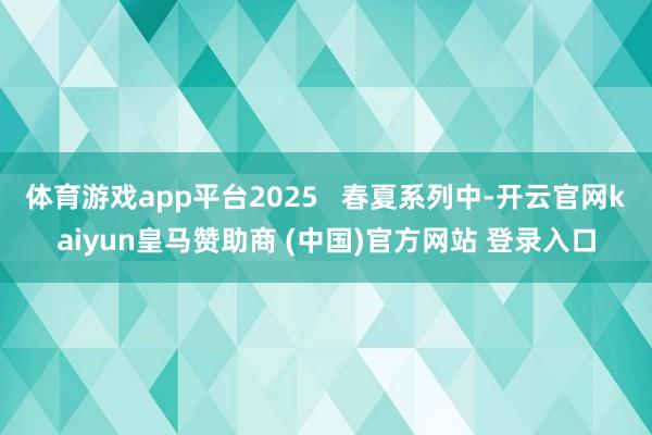 体育游戏app平台2025   春夏系列中-开云官网kaiyun皇马赞助商 (中国)官方网站 登录入口