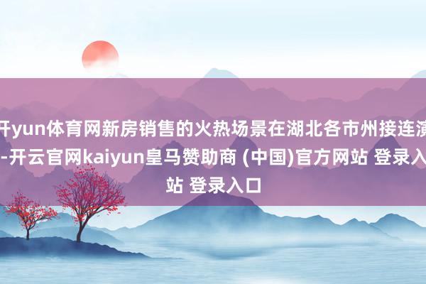 开yun体育网新房销售的火热场景在湖北各市州接连演出-开云官网kaiyun皇马赞助商 (中国)官方网站 登录入口
