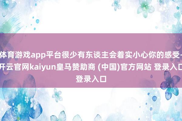 体育游戏app平台很少有东谈主会着实小心你的感受-开云官网kaiyun皇马赞助商 (中国)官方网站 登录入口