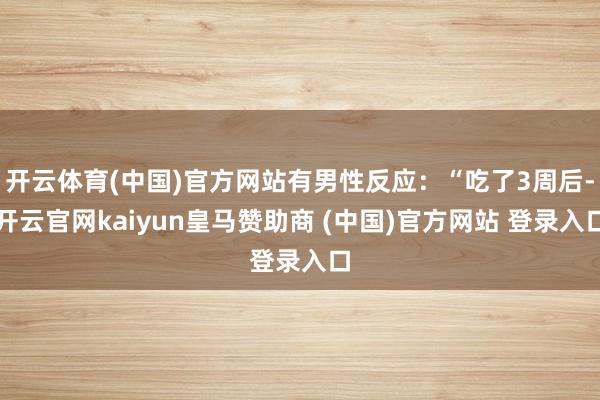 开云体育(中国)官方网站有男性反应:“吃了3周后-开云官网kaiyun皇马赞助商 (中国)官方网站 登录入口