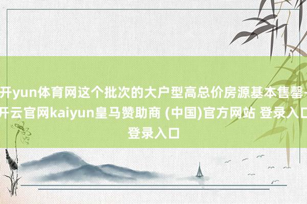 开yun体育网这个批次的大户型高总价房源基本售罄-开云官网kaiyun皇马赞助商 (中国)官方网站 登录入口