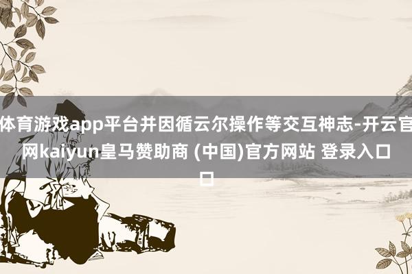 体育游戏app平台并因循云尔操作等交互神志-开云官网kaiyun皇马赞助商 (中国)官方网站 登录入口