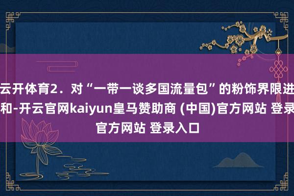云开体育2．对“一带一谈多国流量包”的粉饰界限进行调和-开云官网kaiyun皇马赞助商 (中国)官方网站 登录入口
