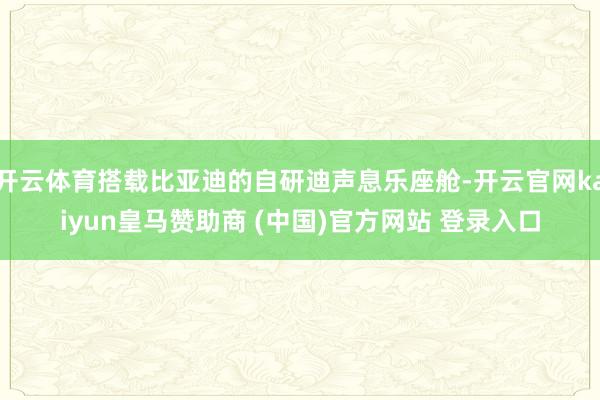 开云体育搭载比亚迪的自研迪声息乐座舱-开云官网kaiyun皇马赞助商 (中国)官方网站 登录入口