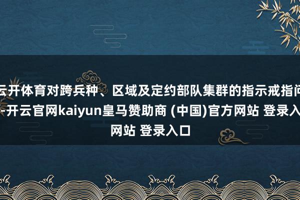 云开体育对跨兵种、区域及定约部队集群的指示戒指问题-开云官网kaiyun皇马赞助商 (中国)官方网站 登录入口