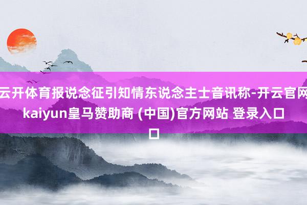 云开体育报说念征引知情东说念主士音讯称-开云官网kaiyun皇马赞助商 (中国)官方网站 登录入口