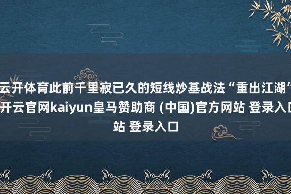 云开体育此前千里寂已久的短线炒基战法“重出江湖”-开云官网kaiyun皇马赞助商 (中国)官方网站 登录入口