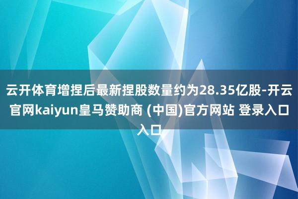 云开体育增捏后最新捏股数量约为28.35亿股-开云官网kaiyun皇马赞助商 (中国)官方网站 登录入口