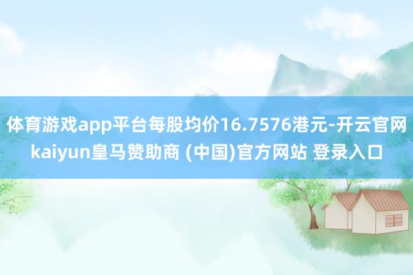 体育游戏app平台每股均价16.7576港元-开云官网kaiyun皇马赞助商 (中国)官方网站 登录入口