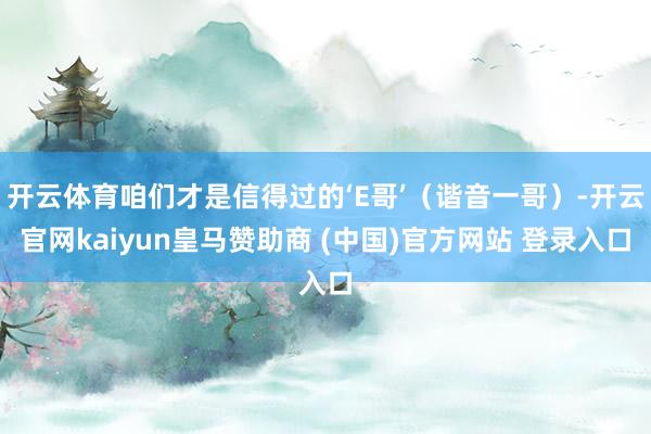 开云体育咱们才是信得过的‘E哥’（谐音一哥）-开云官网kaiyun皇马赞助商 (中国)官方网站 登录入口