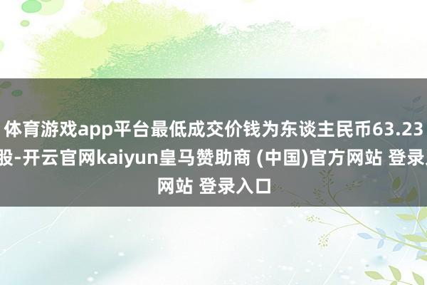 体育游戏app平台最低成交价钱为东谈主民币63.23元/股-开云官网kaiyun皇马赞助商 (中国)官方网站 登录入口