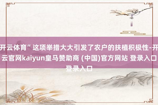 开云体育”这项举措大大引发了农户的扶植积极性-开云官网kaiyun皇马赞助商 (中国)官方网站 登录入口