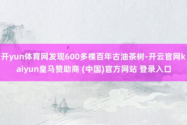 开yun体育网发现600多棵百年古油茶树-开云官网kaiyun皇马赞助商 (中国)官方网站 登录入口