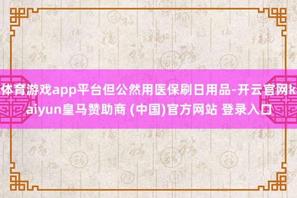 体育游戏app平台但公然用医保刷日用品-开云官网kaiyun皇马赞助商 (中国)官方网站 登录入口