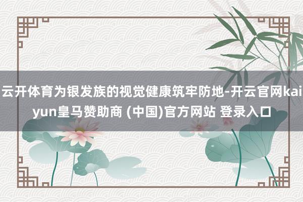 云开体育为银发族的视觉健康筑牢防地-开云官网kaiyun皇马赞助商 (中国)官方网站 登录入口