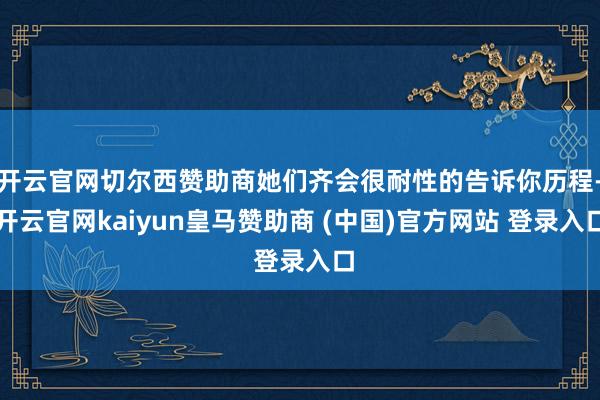 开云官网切尔西赞助商她们齐会很耐性的告诉你历程-开云官网kaiyun皇马赞助商 (中国)官方网站 登录入口