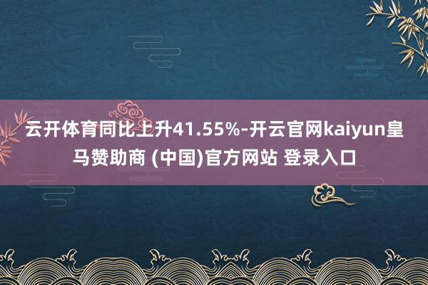 云开体育同比上升41.55%-开云官网kaiyun皇马赞助商 (中国)官方网站 登录入口