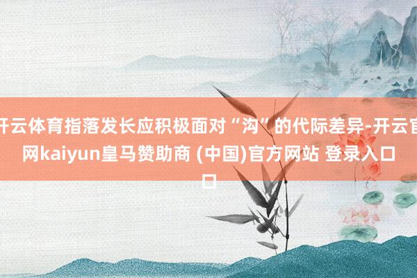 开云体育指落发长应积极面对“沟”的代际差异-开云官网kaiyun皇马赞助商 (中国)官方网站 登录入口
