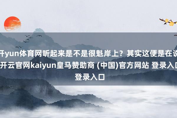 开yun体育网听起来是不是很魁岸上?其实这便是在说-开云官网kaiyun皇马赞助商 (中国)官方网站 登录入口