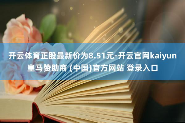 开云体育正股最新价为8.51元-开云官网kaiyun皇马赞助商 (中国)官方网站 登录入口