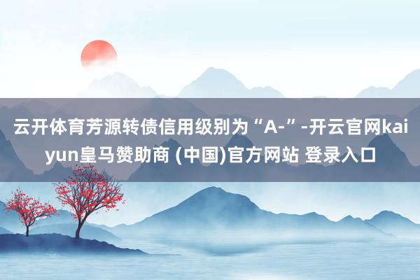 云开体育芳源转债信用级别为“A-”-开云官网kaiyun皇马赞助商 (中国)官方网站 登录入口