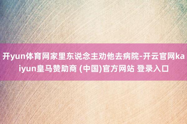 开yun体育网家里东说念主劝他去病院-开云官网kaiyun皇马赞助商 (中国)官方网站 登录入口