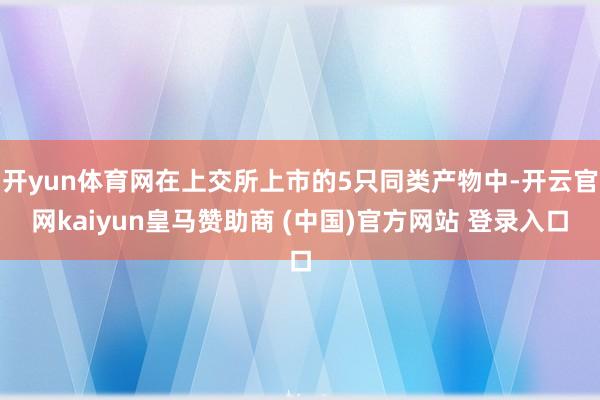 开yun体育网在上交所上市的5只同类产物中-开云官网kaiyun皇马赞助商 (中国)官方网站 登录入口