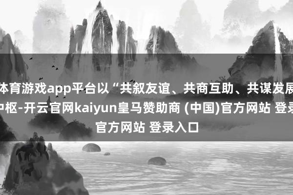 体育游戏app平台以“共叙友谊、共商互助、共谋发展”为中枢-开云官网kaiyun皇马赞助商 (中国)官方网站 登录入口