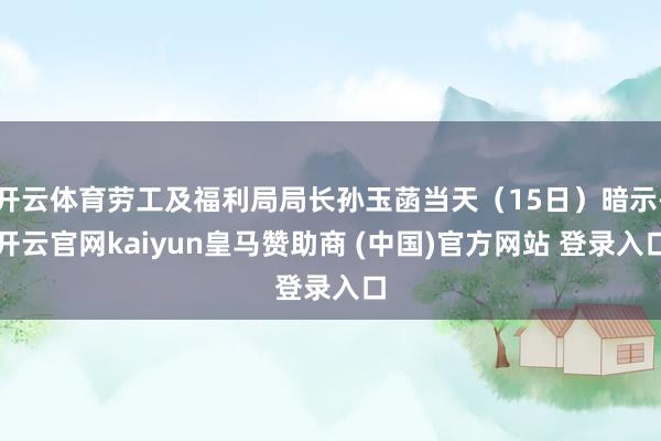 开云体育劳工及福利局局长孙玉菡当天（15日）暗示-开云官网kaiyun皇马赞助商 (中国)官方网站 登录入口