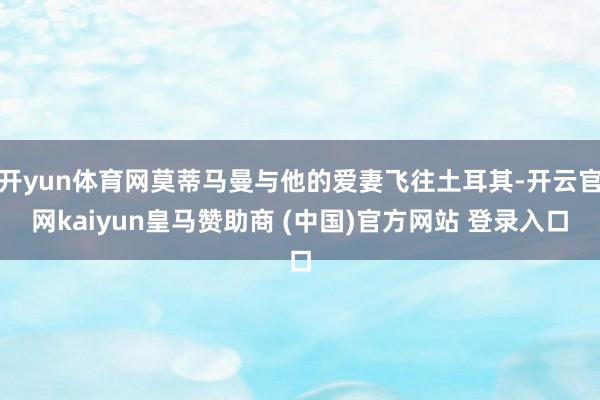 开yun体育网莫蒂马曼与他的爱妻飞往土耳其-开云官网kaiyun皇马赞助商 (中国)官方网站 登录入口