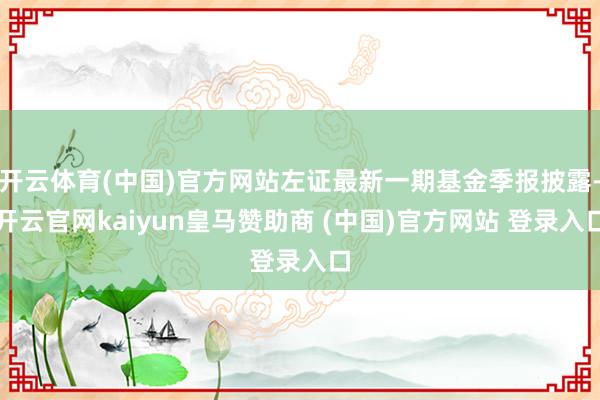 开云体育(中国)官方网站左证最新一期基金季报披露-开云官网kaiyun皇马赞助商 (中国)官方网站 登录入口