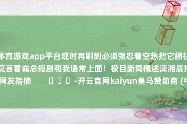 体育游戏app平台现时再刷到必须强忍着空想把它翻往日很多网友感喟：蓝本莫言看霸总短剧和我通常上面！极目新闻概述潇湘晨报、网友指摘        			-开云官网kaiyun皇马赞助商 (中国)官方网站 登录入口